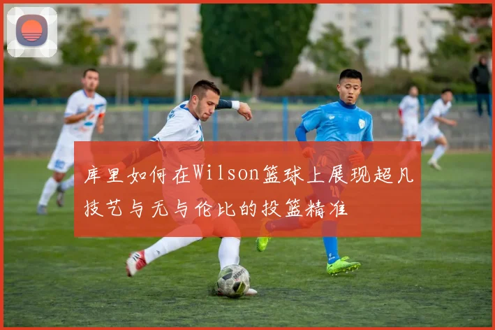库里如何在Wilson篮球上展现超凡技艺与无与伦比的投篮精准