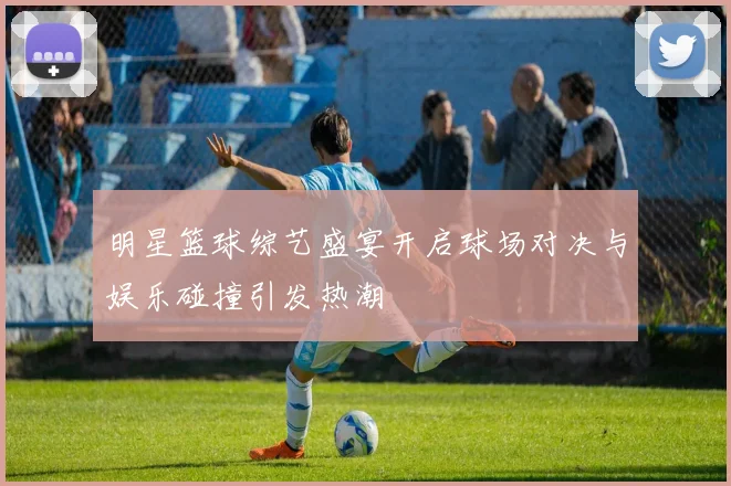 明星篮球综艺盛宴开启球场对决与娱乐碰撞引发热潮