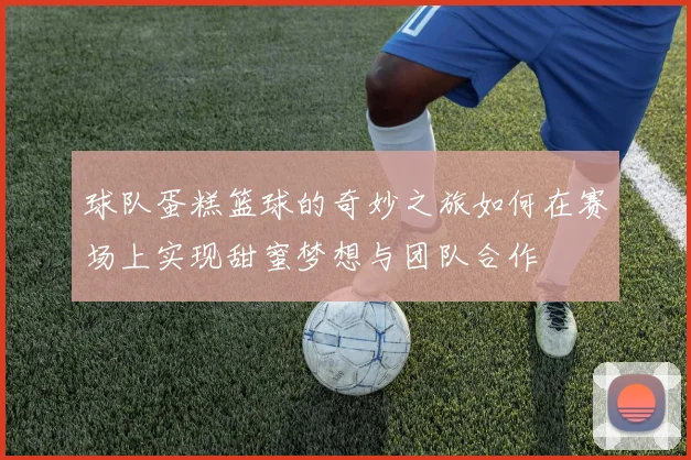 球队蛋糕篮球的奇妙之旅如何在赛场上实现甜蜜梦想与团队合作