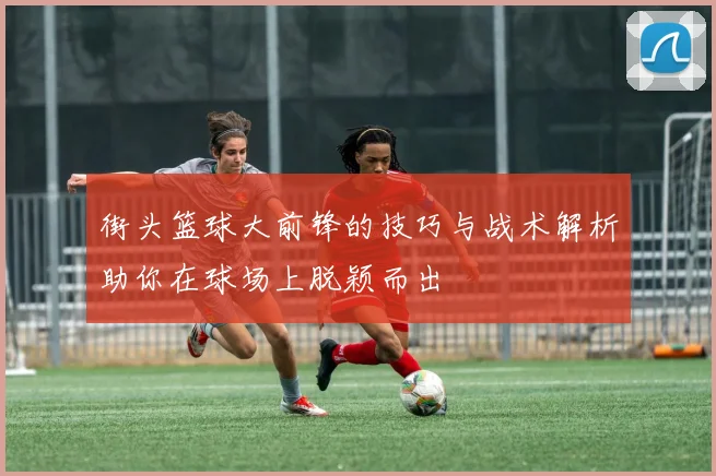 街头篮球大前锋的技巧与战术解析助你在球场上脱颖而出