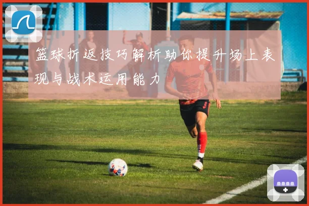 篮球折返技巧解析助你提升场上表现与战术运用能力