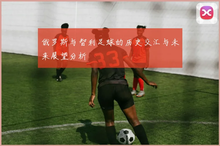 俄罗斯与智利足球的历史交汇与未来展望分析