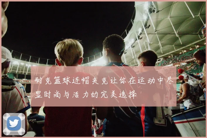 耐克篮球连帽夹克让你在运动中尽显时尚与活力的完美选择