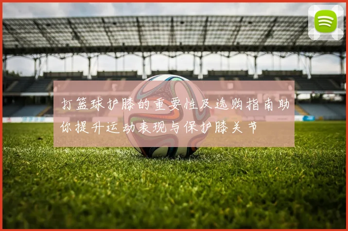 打篮球护膝的重要性及选购指南助你提升运动表现与保护膝关节