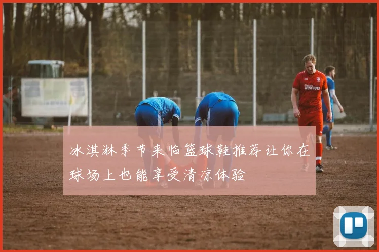 冰淇淋季节来临篮球鞋推荐让你在球场上也能享受清凉体验