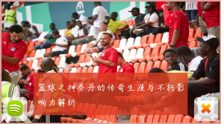 篮球之神乔丹的传奇生涯与不朽影响力解析